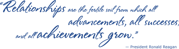 Relationships are the fertile soil from whiich all advancements, all successes, and all achievements grow -President Ronald Reagan